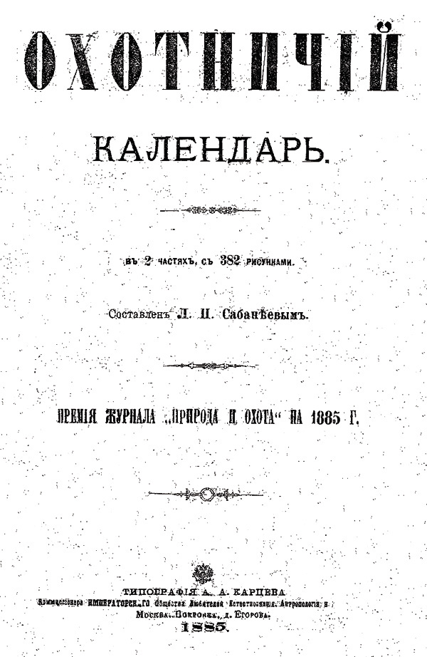 Изображение 112. Сабанеев Л.П. Охотничий календарь. В двух частях, с 382 рис. Премия журнала «Природа и охота» на 1885 г. 
М., XVI+XI+LXXII+254+52+10+41+4+6+172 с., 8˚, 5 руб., т. 3600 экз.
Первое издание самой лучшей настольной книги для всех охотников России — молодых и опытных. Со временем техническая и ружейная части «Календаря» устаревали, но способы и методы охоты, с блеском описанные в книге, остаются прежними.
Первое издание «Календаря» отличало наличие в нем рыболовного отдела, в последующих изданиях упраздненного. 